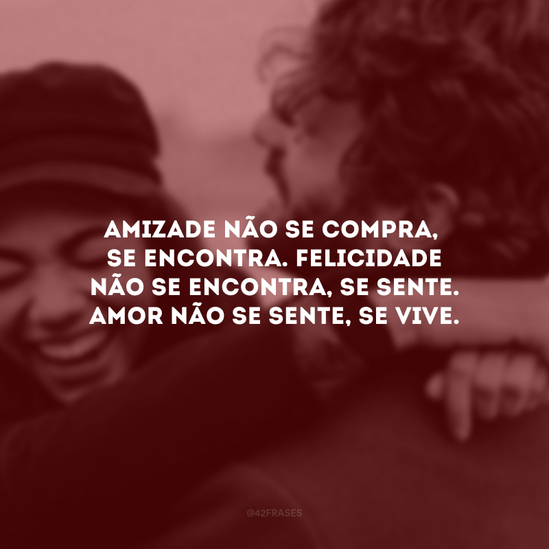 Amizade não se compra, se encontra. Felicidade não se encontra, se sente. Amor não se sente, se vive.