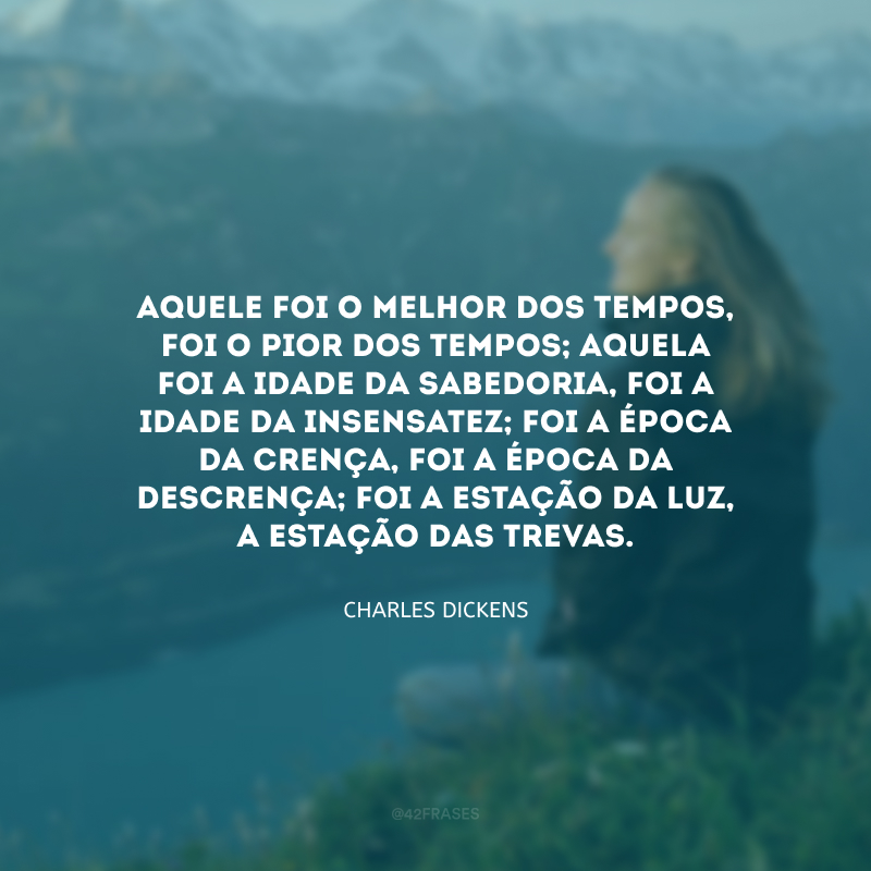 Aquele foi o melhor dos tempos, foi o pior dos tempos; aquela foi a idade da sabedoria, foi a idade da insensatez; foi a época da crença, foi a época da descrença; foi a estação da Luz, a estação das Trevas.