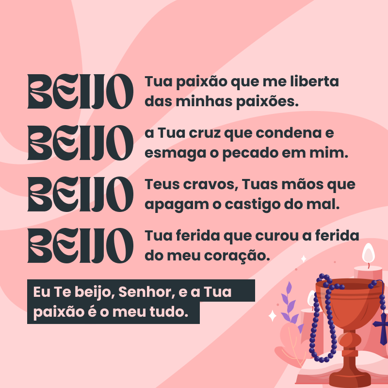 Beijo a Tua paixão que me liberta das minhas paixões. Beijo a Tua cruz que condena e esmaga o pecado em mim. Beijo Teus cravos, Tuas mãos que apagam o castigo do mal. Beijo Tua ferida que curou a ferida do meu coração. Eu Te beijo, Senhor, e a Tua paixão é o meu tudo.