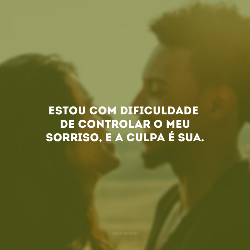 Estou com dificuldade de controlar o meu sorriso, e a culpa é sua.