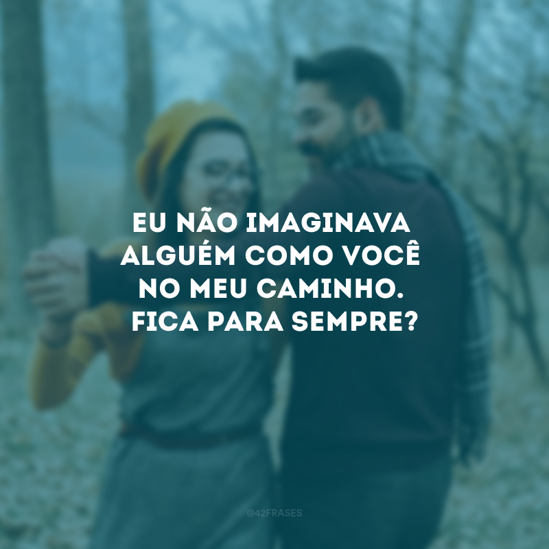 Eu não imaginava alguém como você no meu caminho. Fica para sempre?