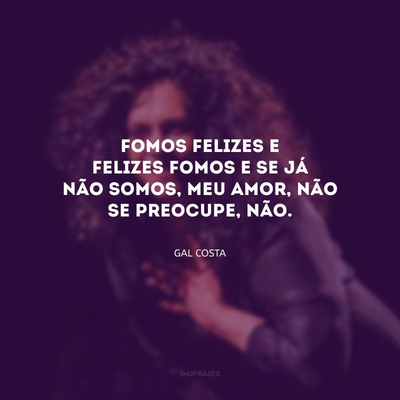 Fomos felizes e felizes fomos e se já não somos, meu amor, não se preocupe, não. 