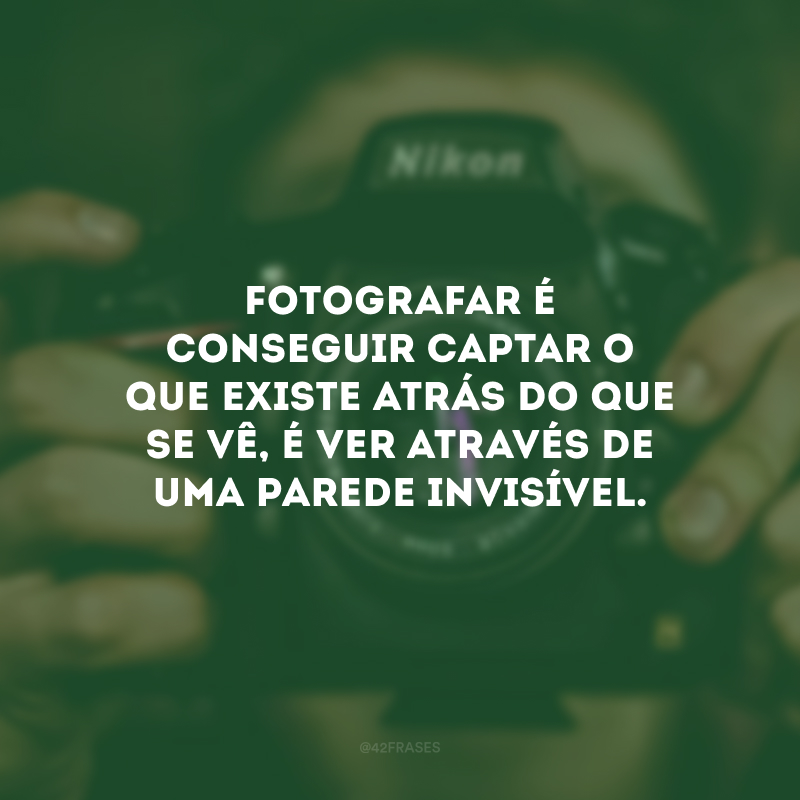 Fotografar é conseguir captar o que existe atrás do que se vê, é ver através de uma parede invisível.