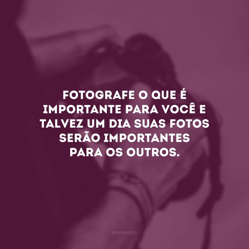 Fotografe o que é importante para você e talvez um dia suas fotos serão importantes para os outros. 