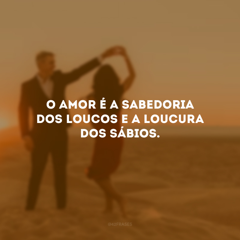 O amor é a sabedoria dos loucos e a loucura dos sábios.