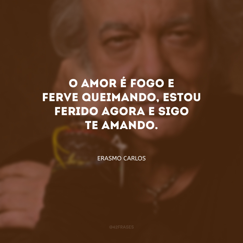 O amor é fogo e ferve queimando, estou ferido agora e sigo te amando.