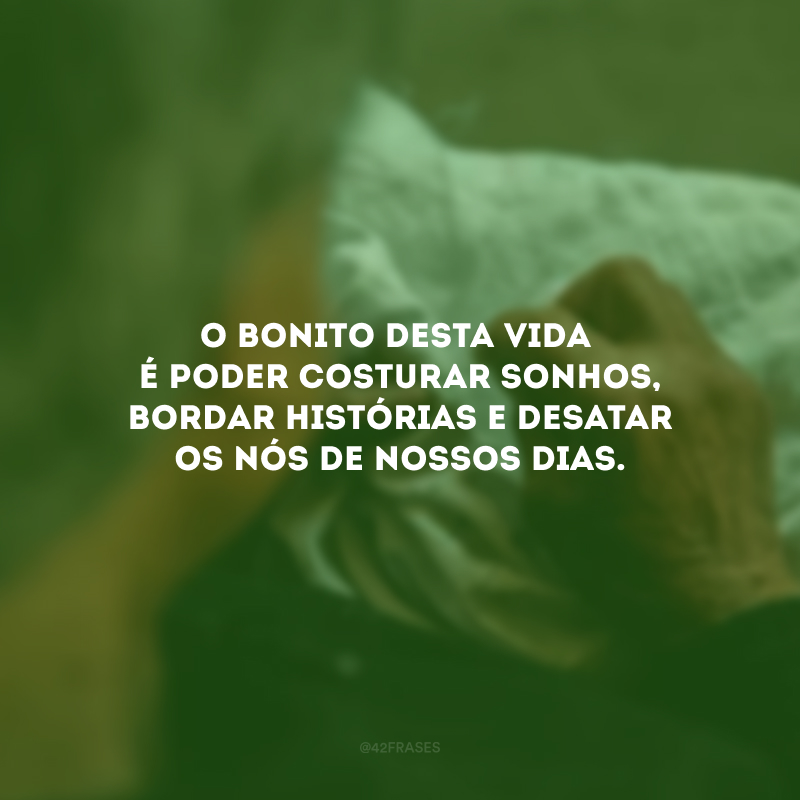 O bonito desta vida é poder costurar sonhos, bordar histórias e desatar os nós de nossos dias. 