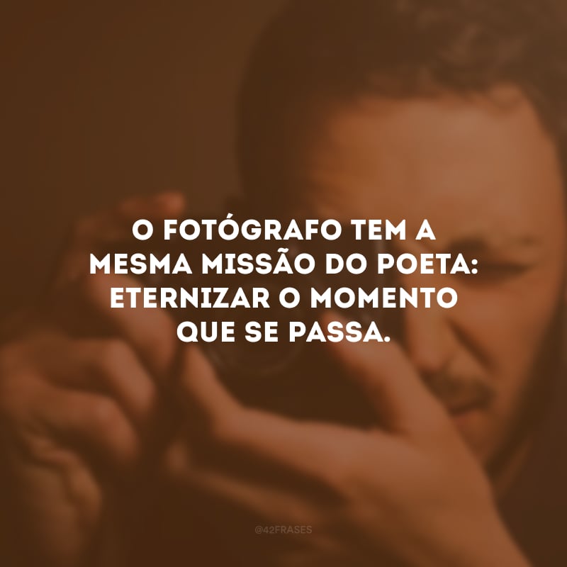 O fotógrafo tem a mesma missão do poeta: eternizar o momento que se passa. 