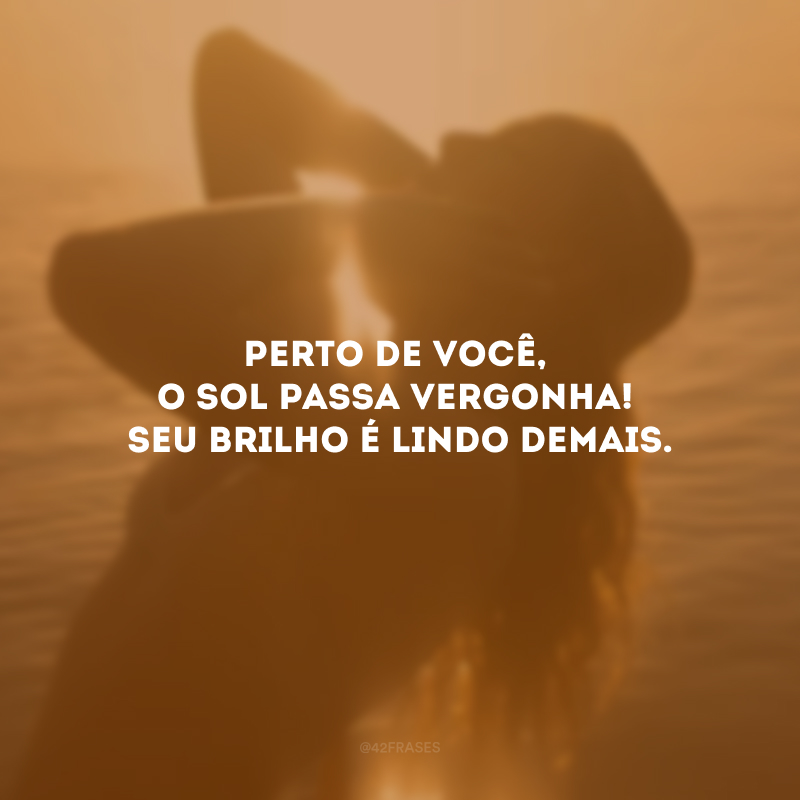 Perto de você, o sol passa vergonha! Seu brilho é lindo demais.