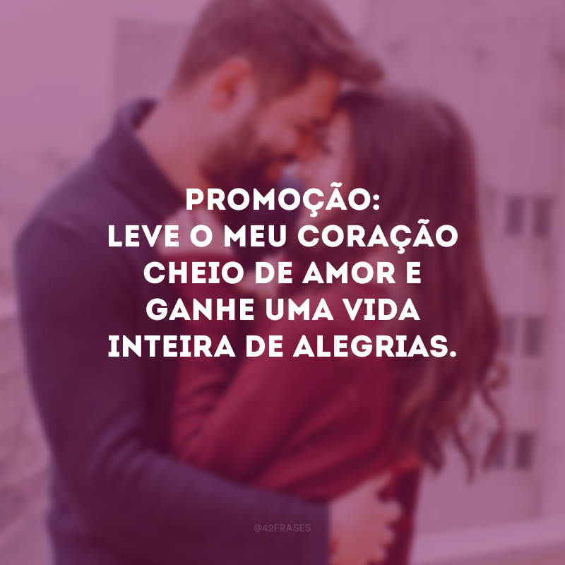 Promoção: leve o meu coração cheio de amor e ganhe uma vida inteira de alegrias. 