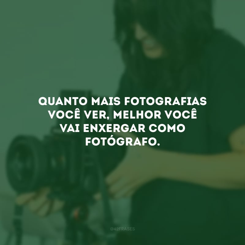 Quanto mais fotografias você ver, melhor você vai enxergar como fotógrafo. 