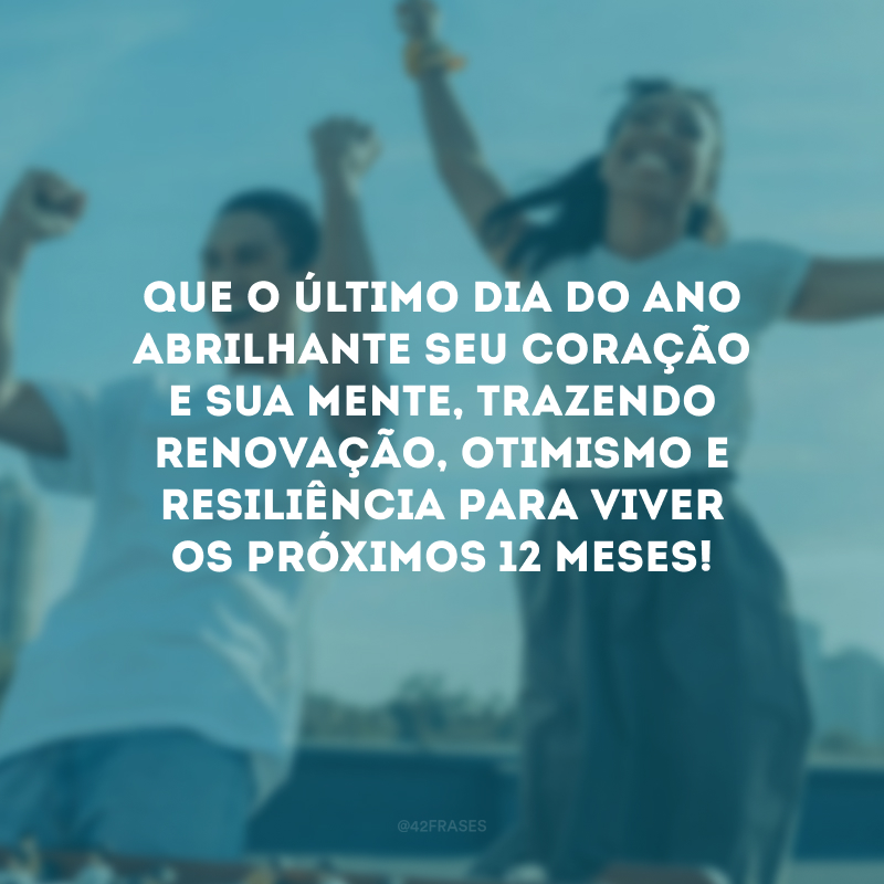 Que o último dia do ano abrilhante seu coração e sua mente, trazendo renovação, otimismo e resiliência para viver os próximos 12 meses!