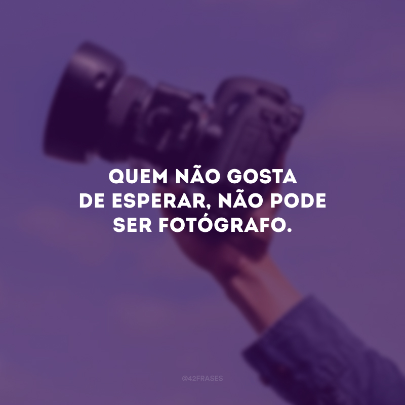 Quem não gosta de esperar, não pode ser fotógrafo.