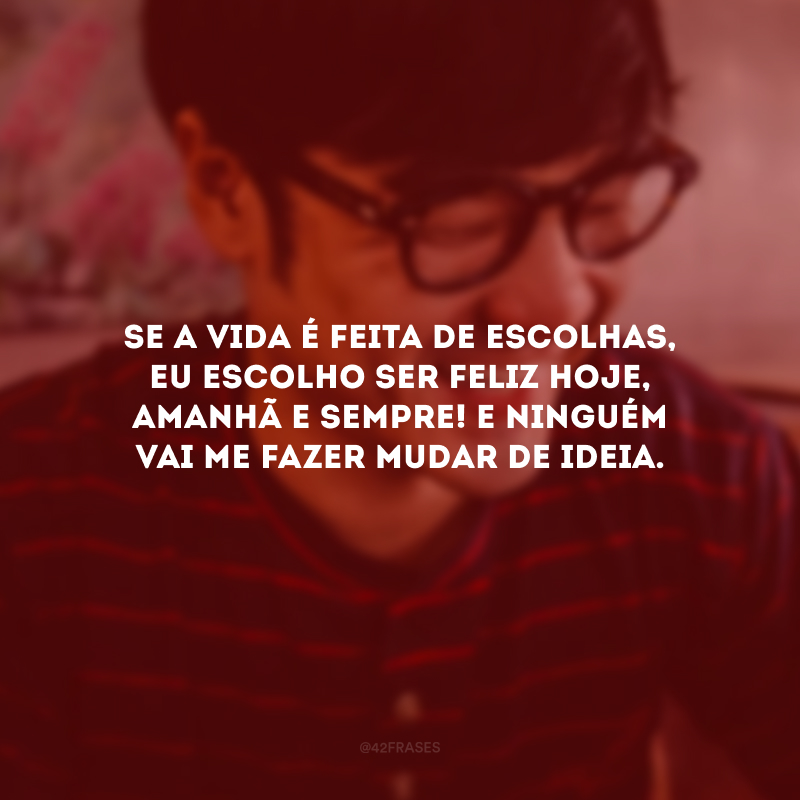 Se a vida é feita de escolhas, eu escolho ser feliz hoje, amanhã e sempre! E ninguém vai me fazer mudar de ideia.