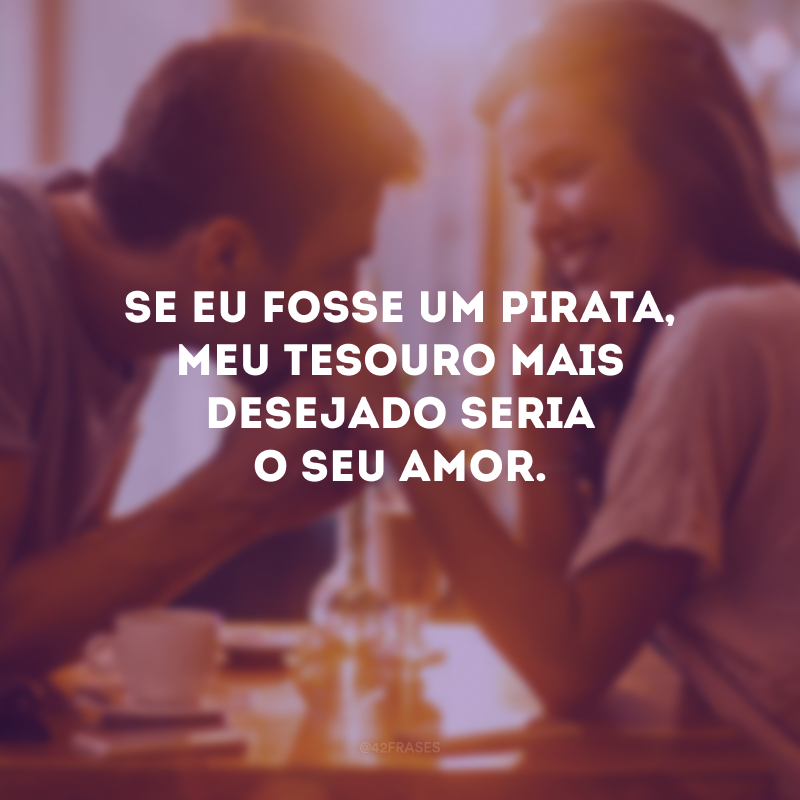 Se eu fosse um pirata, meu tesouro mais desejado seria o seu amor. 