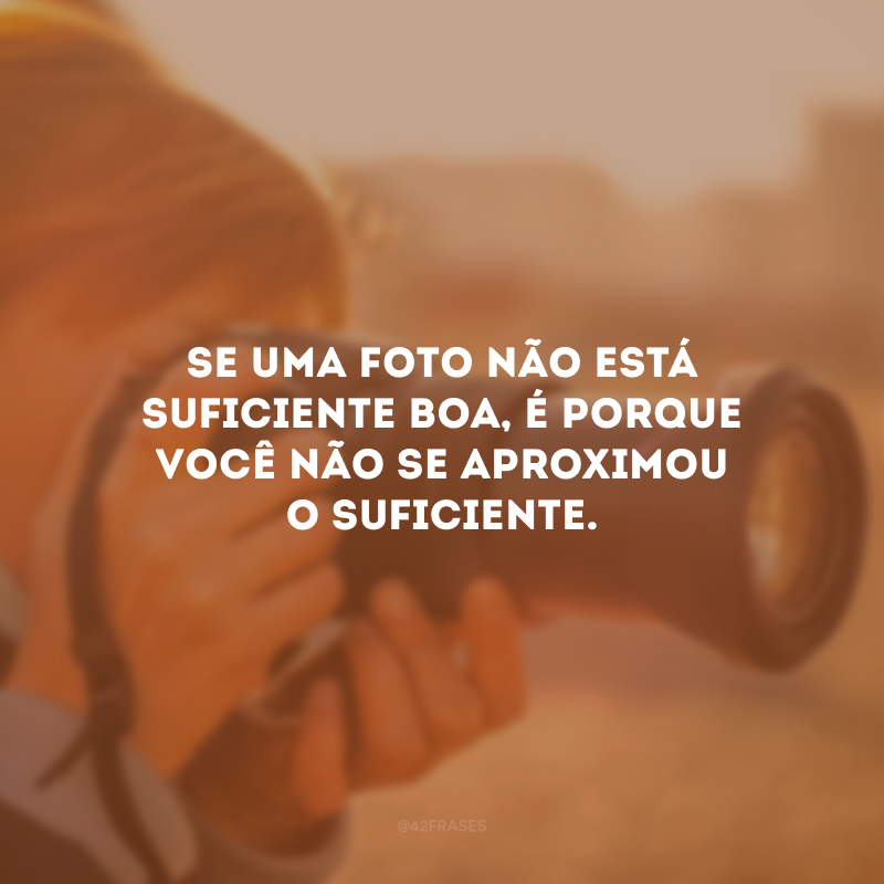 Se uma foto não está suficiente boa, é porque você não se aproximou o suficiente. 