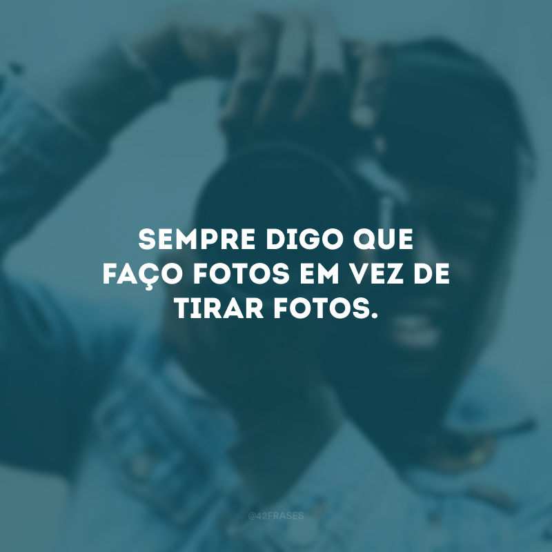 Sempre digo que faço fotos em vez de tirar fotos. 