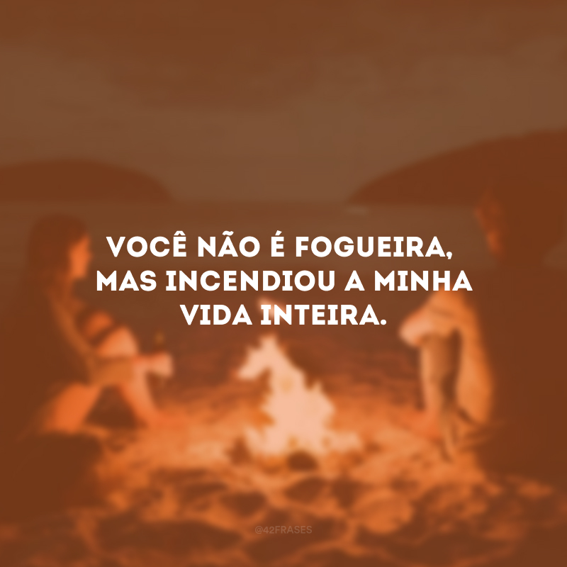 Você não é fogueira, mas incendiou a minha vida inteira.