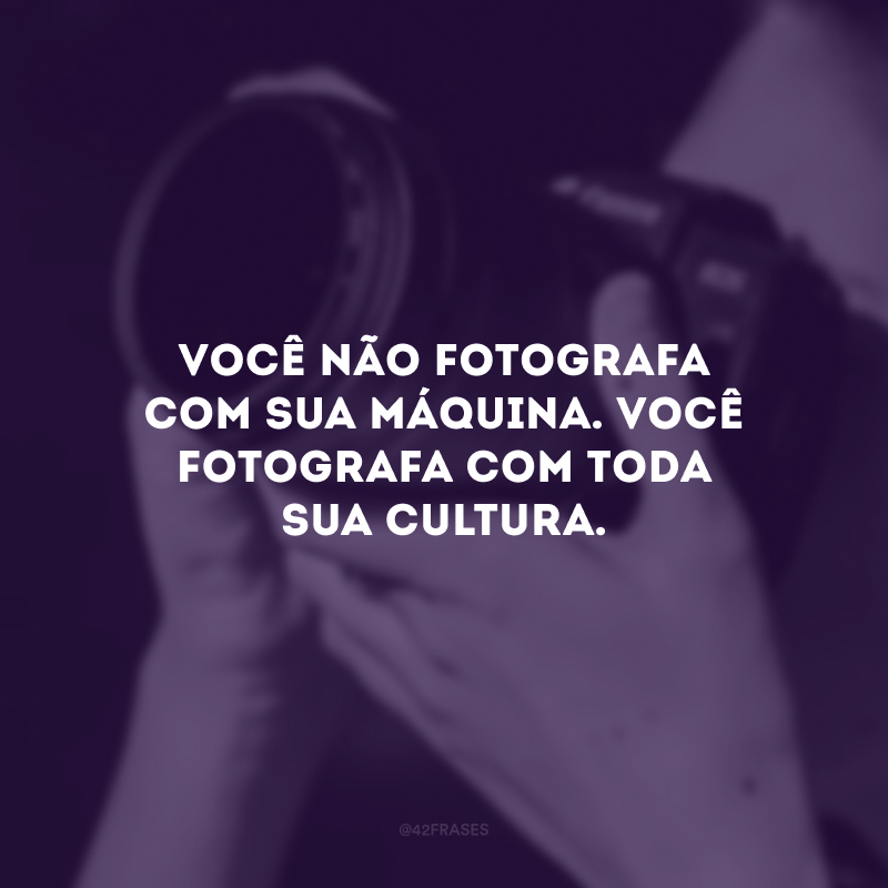 Você não fotografa com sua máquina. Você fotografa com toda sua cultura. 