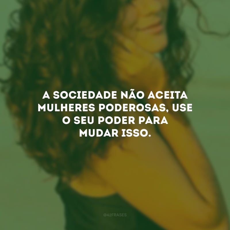 A sociedade não aceita mulheres poderosas, use o seu poder para mudar isso.