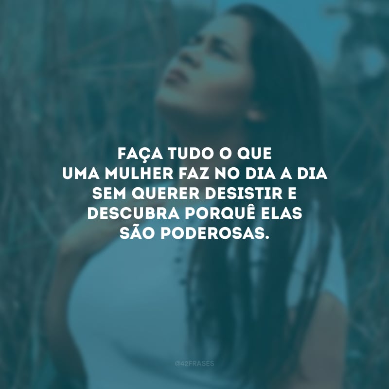 Faça tudo o que uma mulher faz no dia a dia sem querer desistir e descubra porquê elas são poderosas.