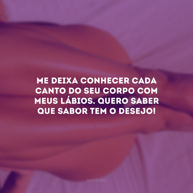 Me deixa conhecer cada canto do seu corpo com meus lábios. Quero saber que sabor tem o desejo! 