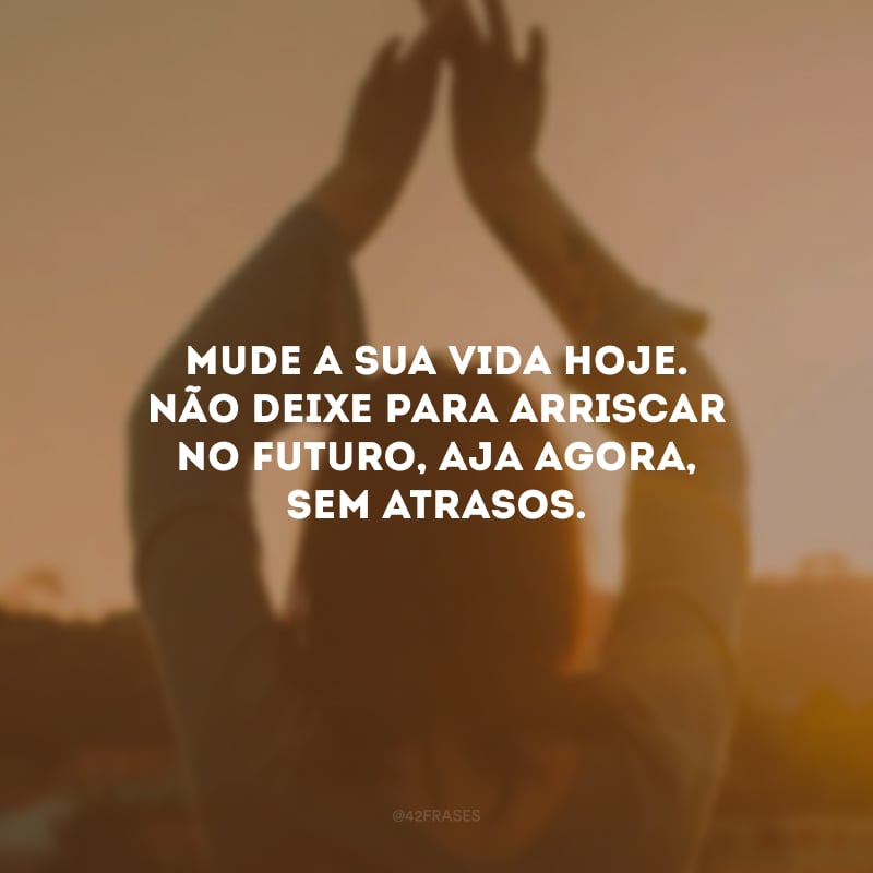 Mude a sua vida hoje. Não deixe para arriscar no futuro, aja agora, sem atrasos.