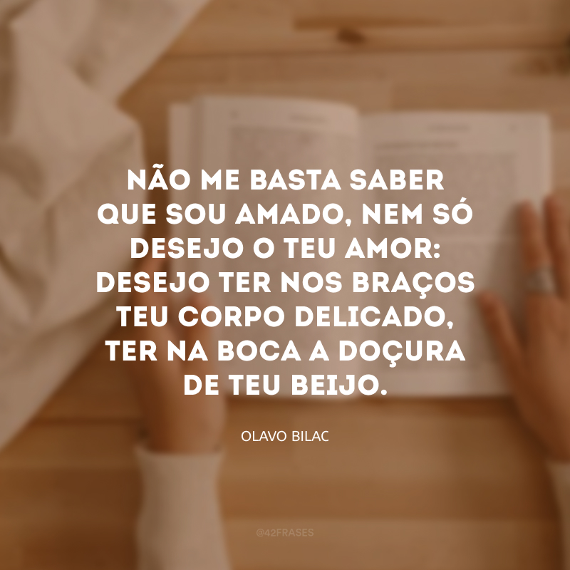 Não me basta saber que sou amado, nem só desejo o teu amor: desejo ter nos braços teu corpo delicado, ter na boca a doçura de teu beijo. 