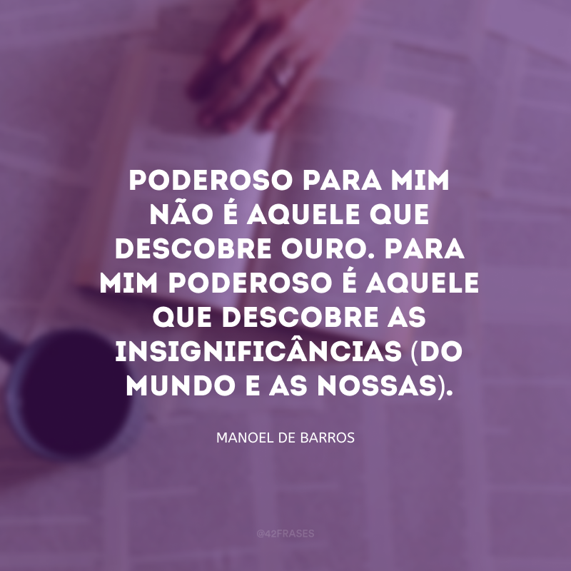 Poderoso para mim não é aquele que descobre ouro. Para mim poderoso é aquele que descobre as insignificâncias (do mundo e as nossas). 