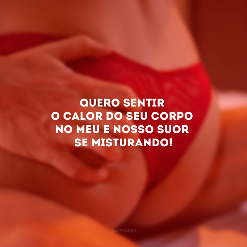 Quero sentir o calor do seu corpo no meu e nosso suor se misturando!