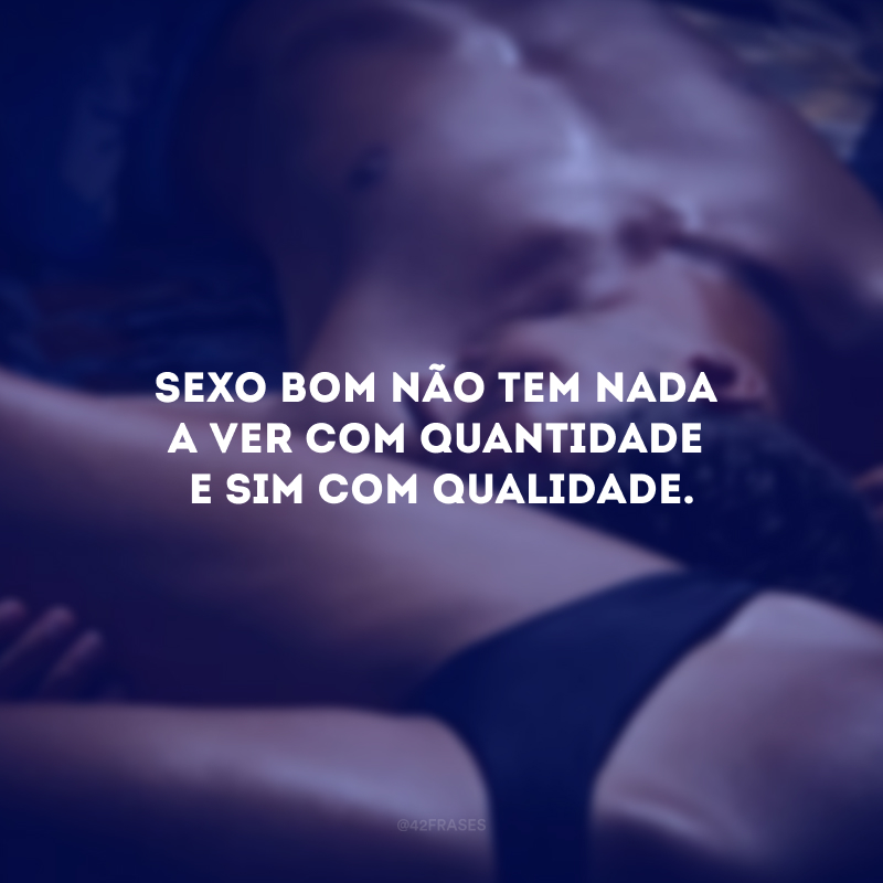 Sexo bom não tem nada a ver com quantidade e sim com qualidade. 