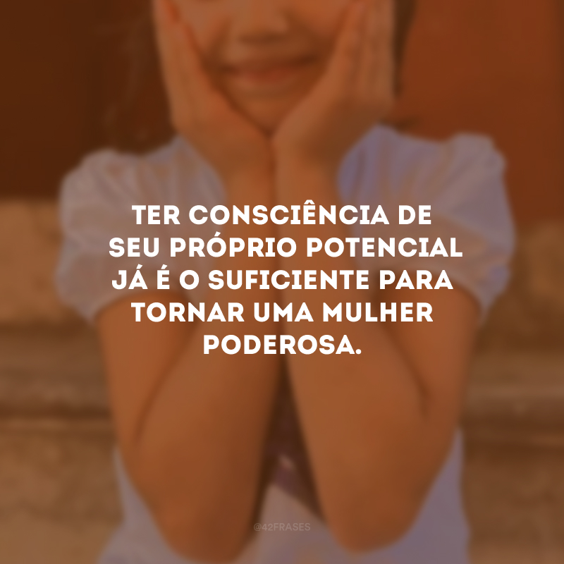 Ter consciência de seu próprio potencial já é o suficiente para tornar uma mulher poderosa.