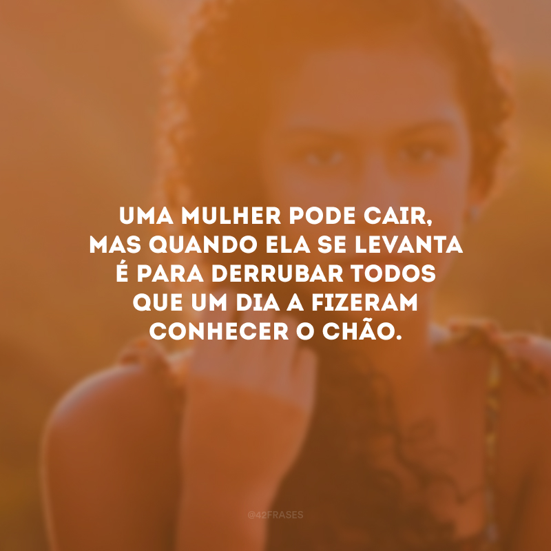 Uma mulher pode cair, mas quando ela se levanta é para derrubar todos que um dia a fizeram conhecer o chão.