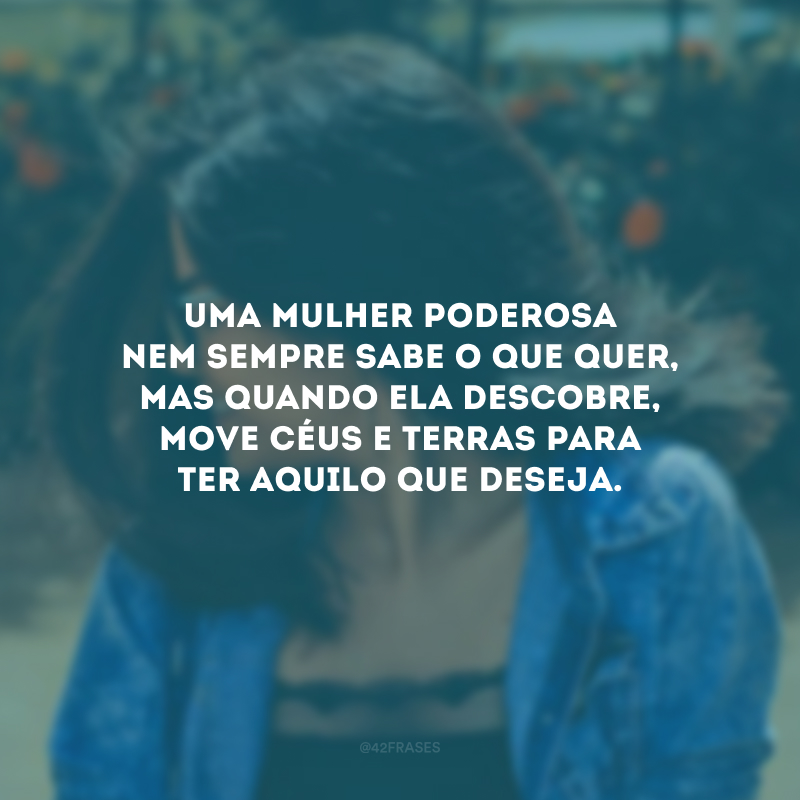 Uma mulher poderosa nem sempre sabe o que quer, mas quando ela descobre, move céus e terras para ter aquilo que deseja.