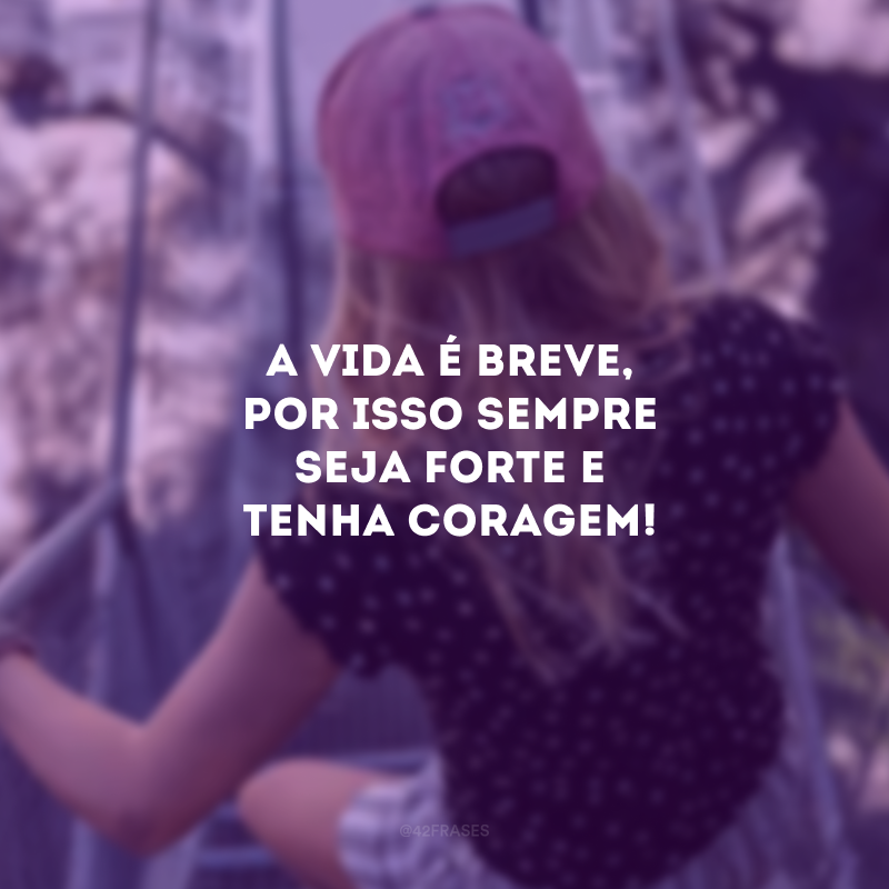 A vida é breve, por isso sempre seja forte e tenha coragem! 