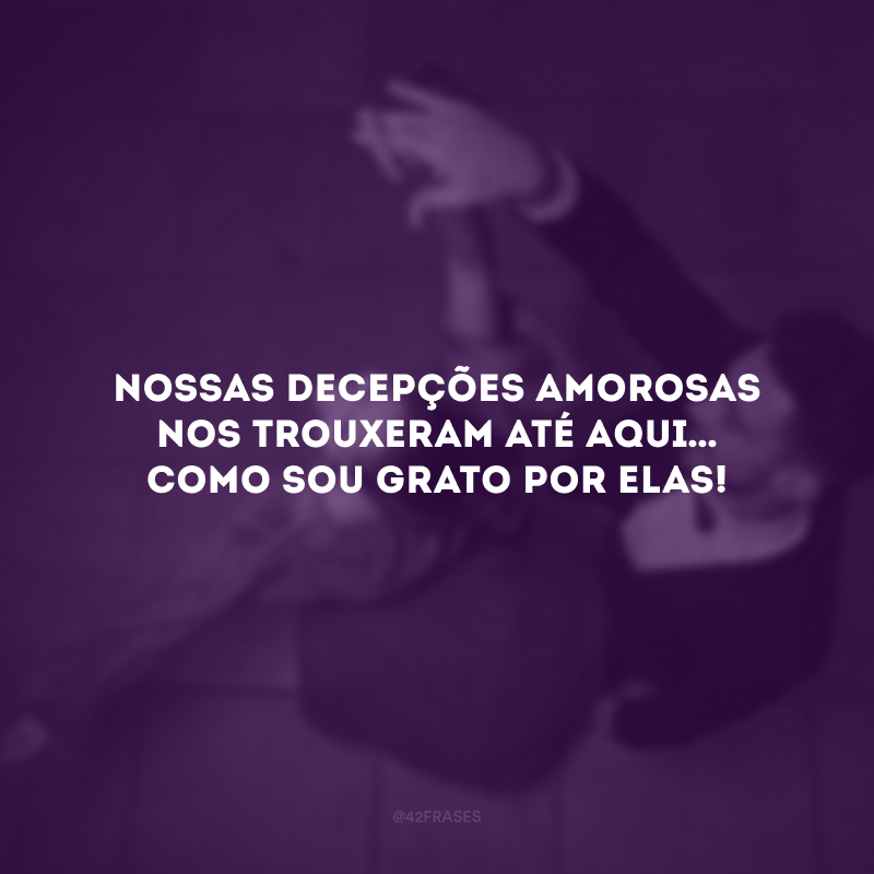 Nossas decepções amorosas nos trouxeram até aqui… Como sou grato por elas!