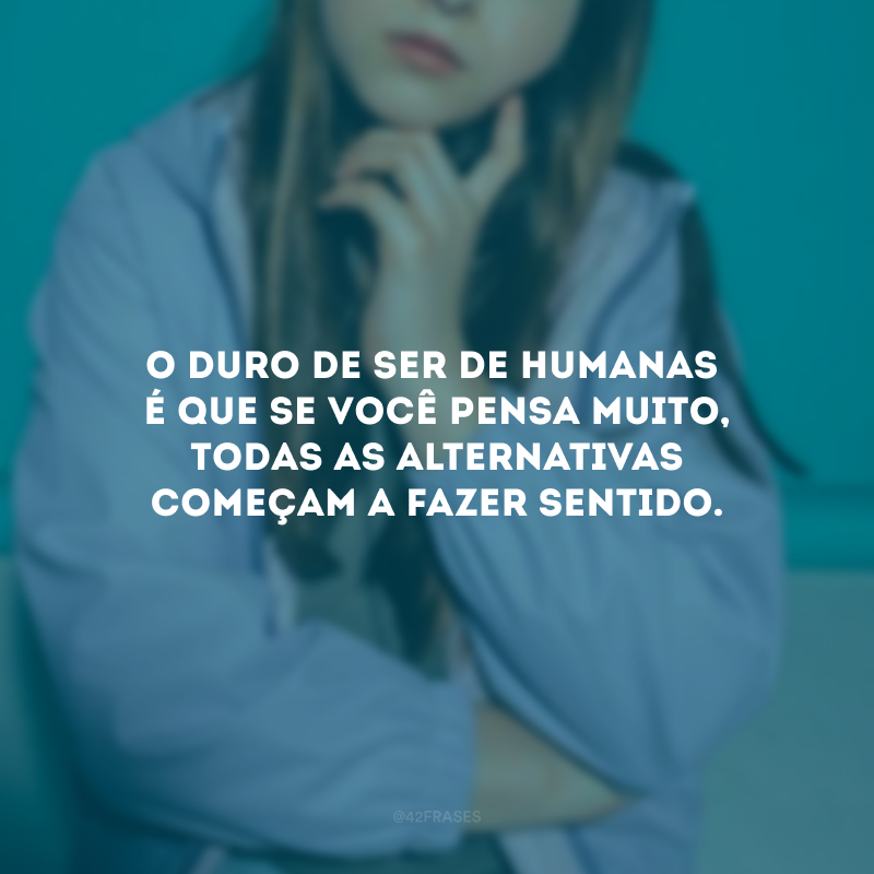 O duro de ser de humanas é que se você pensa muito, todas as alternativas começam a fazer sentido.