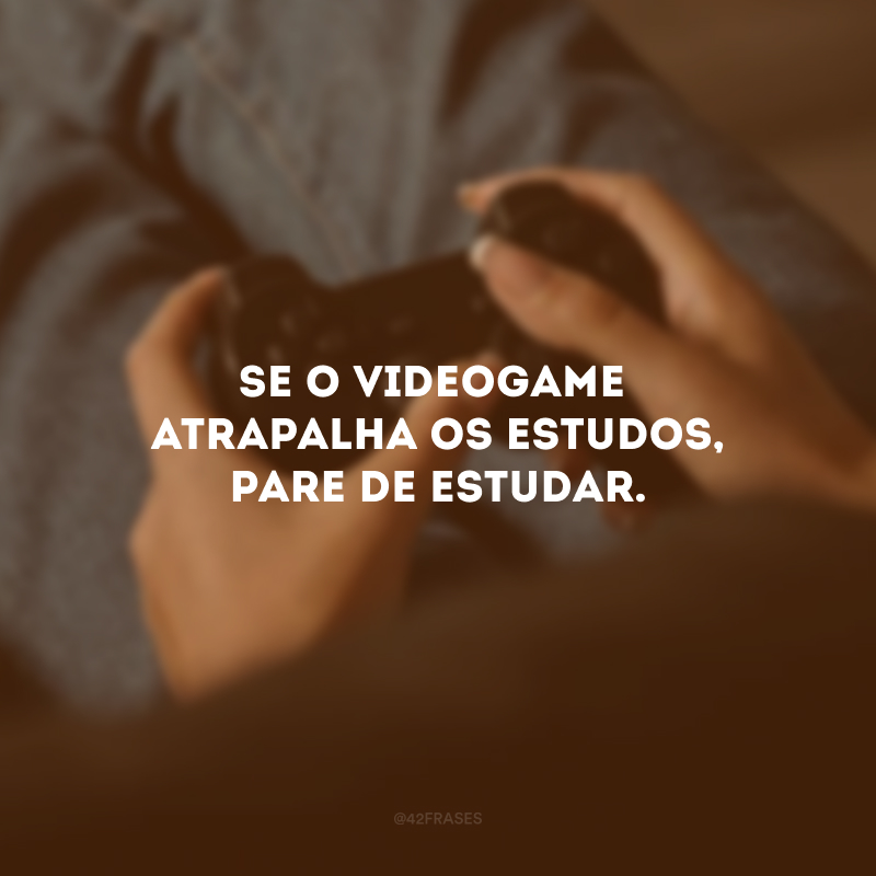 Se o videogame atrapalha os estudos, pare de estudar.