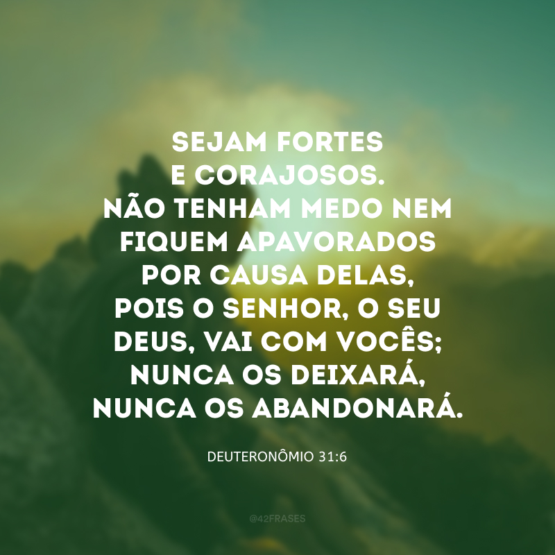 Sejam fortes e corajosos. Não tenham medo nem fiquem apavorados por causa delas, pois o Senhor, o seu Deus, vai com vocês; nunca os deixará, nunca os abandonará. 