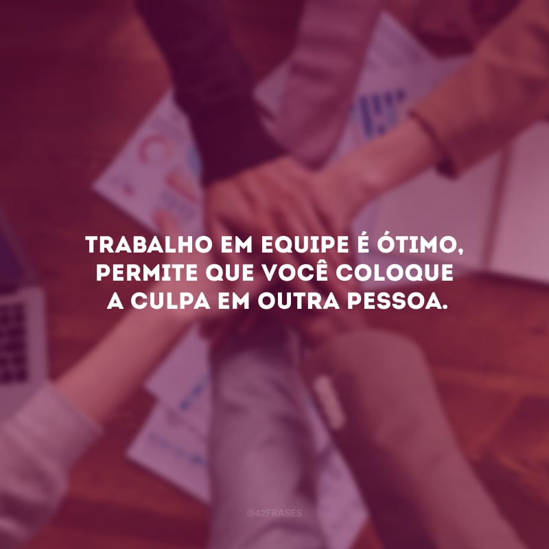 Trabalho em equipe é ótimo, permite que você coloque a culpa em outra pessoa.