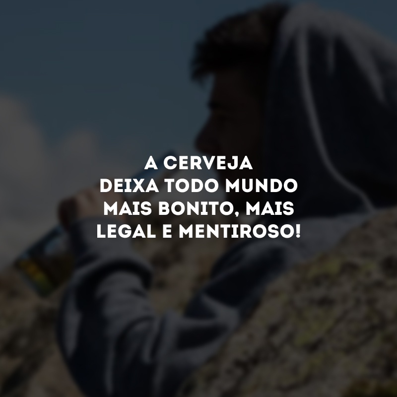 A cerveja deixa todo mundo mais bonito, mais legal e mentiroso! 