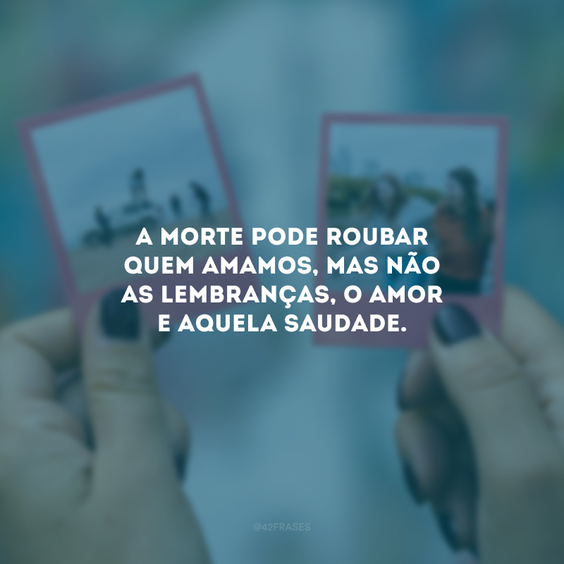 A morte pode roubar quem amamos , mas não as lembranças, o amor e aquela saudade.