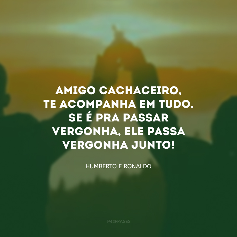 Amigo cachaceiro, te acompanha em tudo. Se é pra passar vergonha, ele passa vergonha junto! 