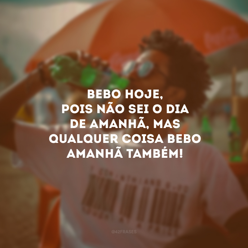 Bebo hoje, pois não sei o dia de amanhã, mas qualquer coisa bebo amanhã também! 