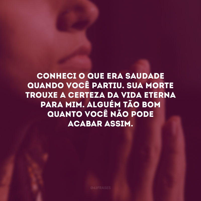 Conheci o que era saudade quando você partiu. Sua morte trouxe a certeza da vida eterna para mim. Alguém tão bom quanto você não pode acabar assim.