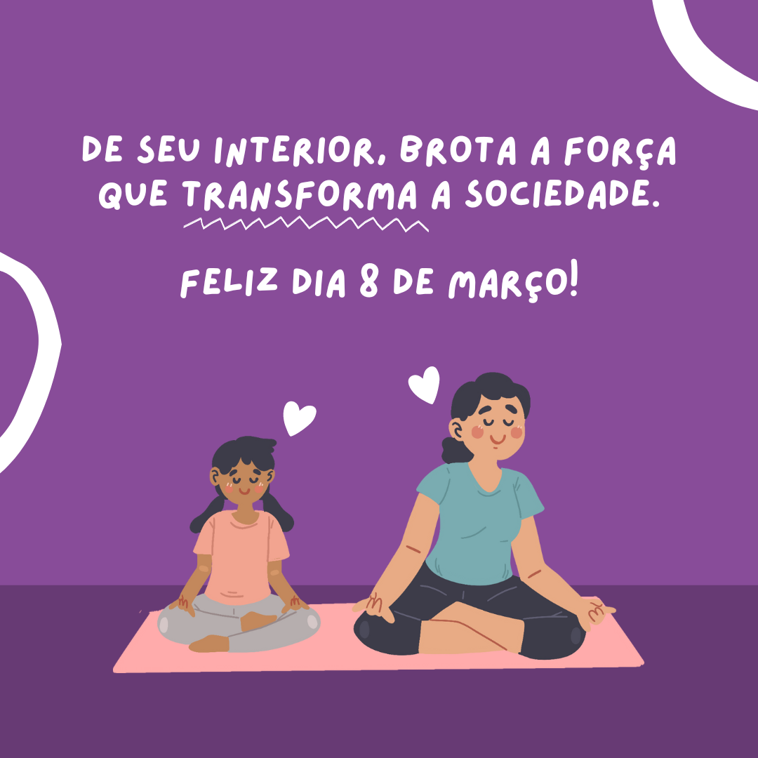 De seu interior, brota a força que transforma a sociedade. Feliz Dia 8 de Março!