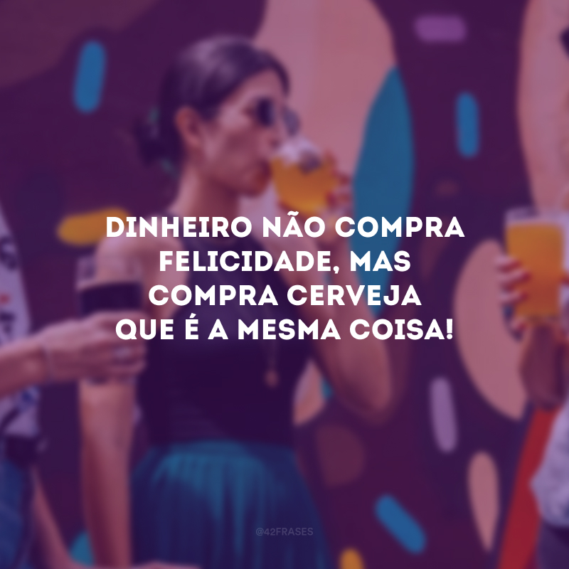 Dinheiro não compra felicidade, mas compra cerveja que é a mesma coisa! 