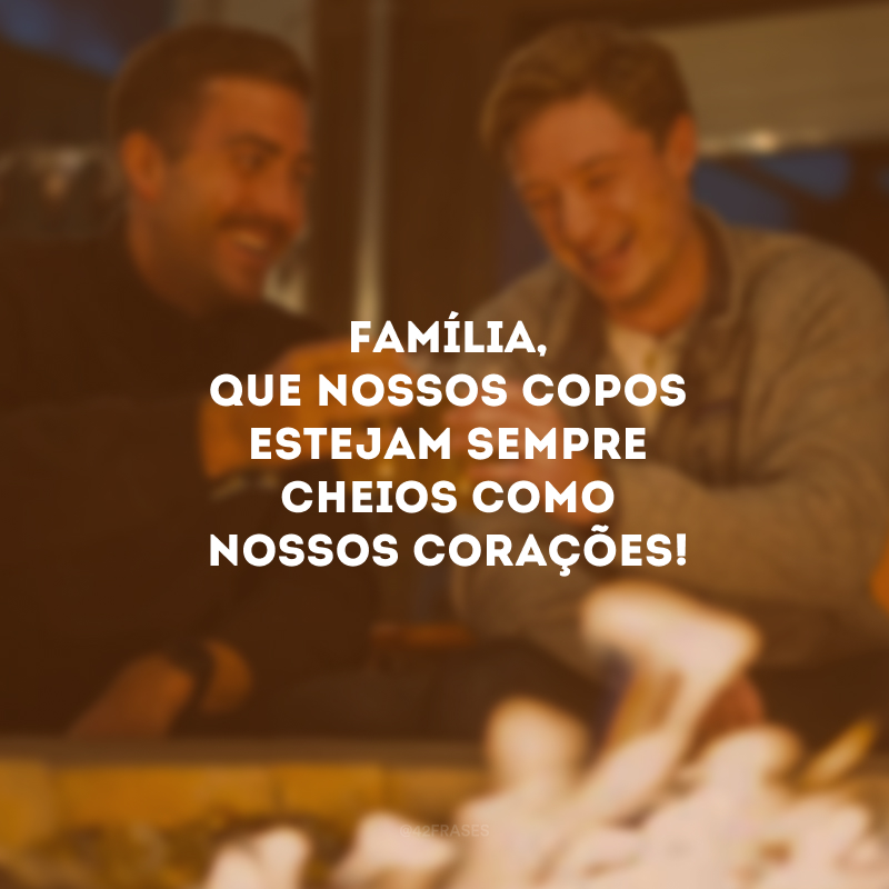 Família, que nossos copos estejam sempre cheios como nossos corações!