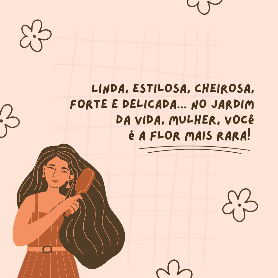 Linda, estilosa, cheirosa, forte e delicada... No jardim da vida, mulher, você é a flor mais rara! 