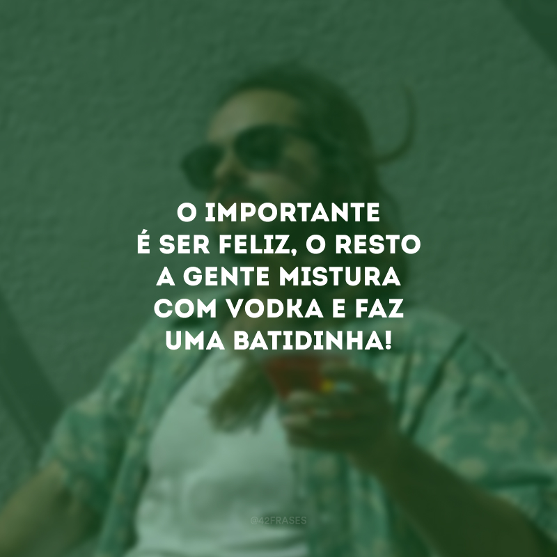 O importante é ser feliz, o resto a gente mistura com vodka e faz uma batidinha!